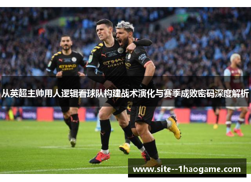 从英超主帅用人逻辑看球队构建战术演化与赛季成败密码深度解析