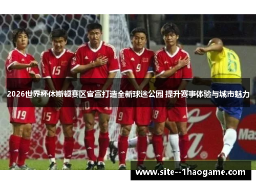 2026世界杯休斯顿赛区官宣打造全新球迷公园 提升赛事体验与城市魅力