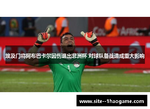 埃及门将阿布巴卡尔因伤退出非洲杯 对球队备战造成重大影响