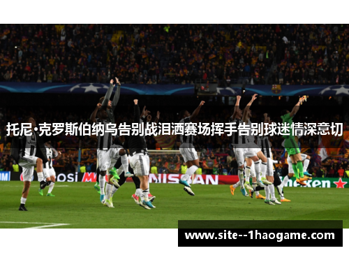 托尼·克罗斯伯纳乌告别战泪洒赛场挥手告别球迷情深意切