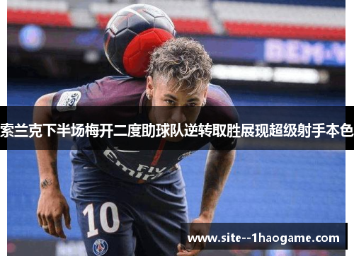 索兰克下半场梅开二度助球队逆转取胜展现超级射手本色 索兰克下半场梅开二度助球队逆转取胜展现超级射手本色