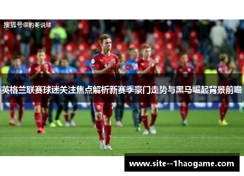 英格兰联赛球迷关注焦点解析新赛季豪门走势与黑马崛起背景前瞻