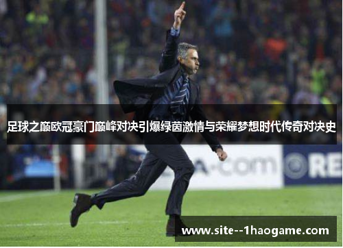 足球之巅欧冠豪门巅峰对决引爆绿茵激情与荣耀梦想时代传奇对决史