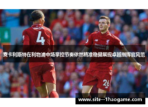 麦卡利斯特在利物浦中场掌控节奏依然精准稳健展现卓越指挥官风范