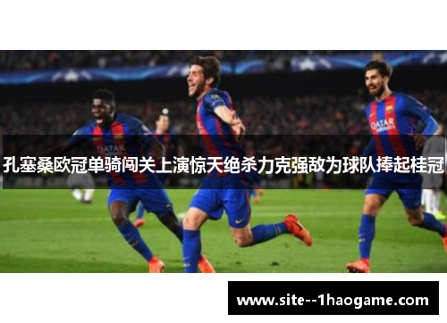 孔塞桑欧冠单骑闯关上演惊天绝杀力克强敌为球队捧起桂冠