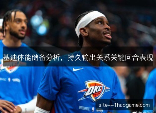 基迪体能储备分析,持久输出关系关键回合表现 基迪体能储备分析,持久输出关系关键回合表现